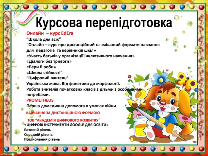 Онлайн – курс Еd. Era “Школа для всіх”“Онлайн – курс про дистанційний та змішаний формати навчання для педагогів та керівників шкіл» «Участь батьків у організації інклюзивного навчання»«Діалоги без тривоги»«Бери й роби»«Школа стійкості”“Цифровий вчитель” Українська мова. Від фонетики до морфології. Робота вчителів початкових класів з дітьми з особливими потребами. PROMETHEUSПерша домедична допомога в умовах війни. Курсова перепідготовка«ЦИФРОВІ ІНСТРУМЕНТИ GOOGLE ДЛЯ ОСВІТИ»Базовий рівень. Середній рівень. Поглиблений рівень. НАВЧАННЯ ЗА ДИСТАНЦІЙНОЮ ФОРМОЮ ТОВ “АКАДЕМІЯ ЦИФРОВОГО РОЗВИТКУ”