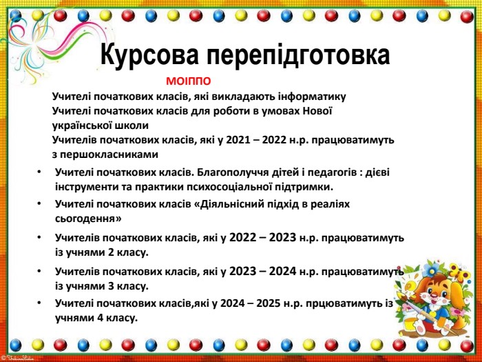 Курсова перепідготовка. Учителі початкових класів. Благополуччя дітей і педагогів : дієві інструменти та практики психосоціальної підтримки. Учителі початкових класів «Діяльнісний підхід в реаліях сьогодення»Учителів початкових класів, які у 2022 – 2023 н.р. працюватимуть із учнями 2 класу. Учителів початкових класів, які у 2023 – 2024 н.р. працюватимуть із учнями 3 класу. Учителі початкових класів,які у 2024 – 2025 н.р. прцюватимуть із учнями 4 класу. Учителі початкових класів, які викладають інформатику. Учителі початкових класів для роботи в умовах Нової української школи. Учителів початкових класів, які у 2021 – 2022 н.р. працюватимуть з першокласниками. МОІППО