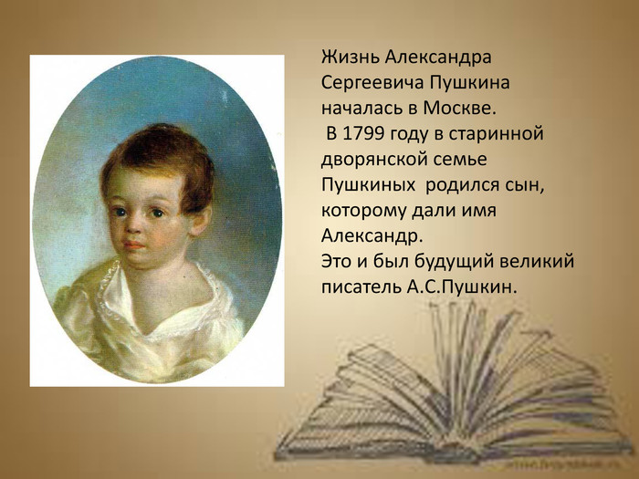 Жизнь Александра Сергеевича Пушкина началась в Москве. В 1799 году в старинной дворянской семье Пушкиных родился сын, которому дали имя Александр. Это и был будущий великий писатель А. С. Пушкин.