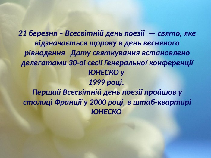 21 березня – Всесвітній день поезії — свято, яке відзначається щороку в день весняного рівнодення Дату святкування встановлено делегатами 30-ої сесії Генеральної конференції ЮНЕСКО у 1999 році. Перший Всесвітній день поезії пройшов у столиці Франції у 2000 році, в штаб-квартирі ЮНЕСКО 