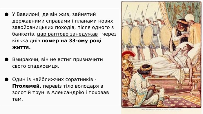 У Вавилоні, де він жив, зайнятий державними справами і планами нових завойовницьких походів, після одного з банкетів, цар раптово занедужав і через кілька днів помер на 33-ому році життя. Вмираючи, він не встиг призначити свого спадкоємця. Один із найближчих соратників - Птолемей, перевіз тіло володаря в золотій труні в Александрію і поховав там.