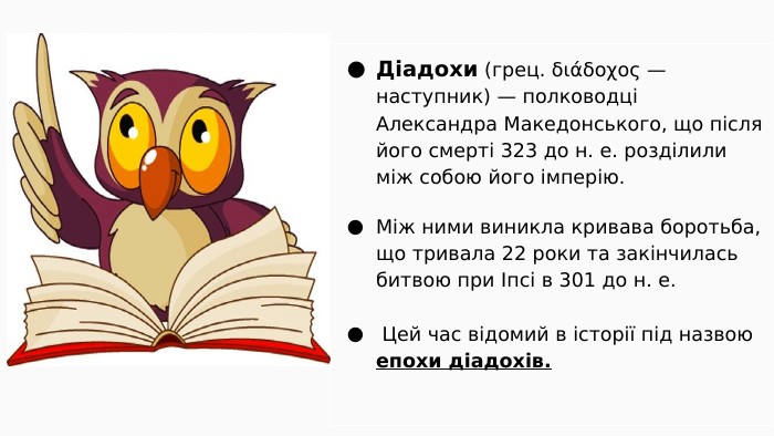 Діадохи (грец. διάδοχος — наступник) — полководці Александра Македонського, що після його смерті 323 до н. е. розділили між собою його імперію. Між ними виникла кривава боротьба, що тривала 22 роки та закінчилась битвою при Іпсі в 301 до н. е. Цей час відомий в історії під назвою епохи діадохів.
