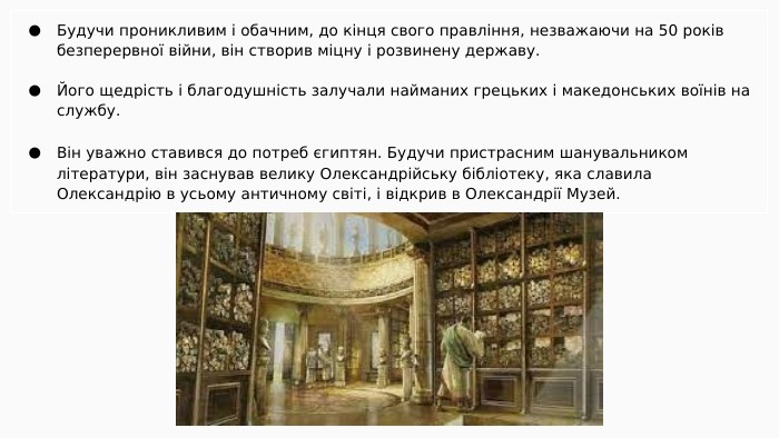 Будучи проникливим і обачним, до кінця свого правління, незважаючи на 50 років безперервної війни, він створив міцну і розвинену державу. Його щедрість і благодушність залучали найманих грецьких і македонських воїнів на службу. Він уважно ставився до потреб єгиптян. Будучи пристрасним шанувальником літератури, він заснував велику Олександрійську бібліотеку, яка славила Олександрію в усьому античному світі, і відкрив в Олександрії Музей.