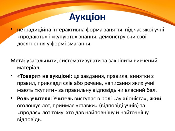 Аукціоннетрадиційна інтерактивна форма заняття, під час якої учні «продають» і «купують» знання, демонструючи свої досягнення у формі змагання. Мета: узагальнити, систематизувати та закріпити вивчений матеріал. «Товари» на аукціоні: це завдання, правила, винятки з правил, приклади слів або речень, написання яких учні мають «купити» за правильну відповідь чи власний бал. Роль учителя: Учитель виступає в ролі «аукціоніста», який оголошує лот, приймає «ставки» (відповіді учнів) та «продає» лот тому, хто дав найповнішу й найточнішу відповідь.