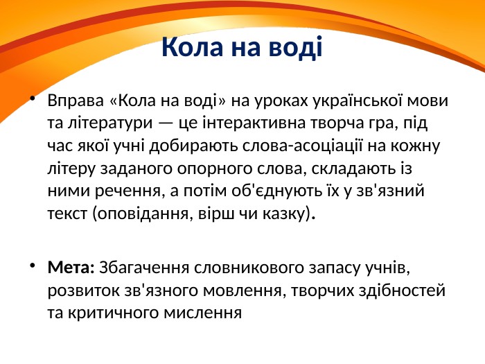 Кола на водіВправа «Кола на воді» на уроках української мови та літератури — це інтерактивна творча гра, під час якої учні добирають слова-асоціації на кожну літеру заданого опорного слова, складають із ними речення, а потім об'єднують їх у зв'язний текст (оповідання, вірш чи казку). Мета: Збагачення словникового запасу учнів, розвиток зв'язного мовлення, творчих здібностей та критичного мислення