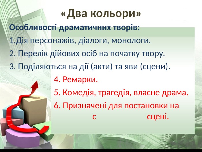 «Два кольори» Особливості драматичних творів: Дія персонажів, діалоги, монологи. 2. Перелік дійових осіб на початку твору. 3. Поділяються на дії (акти) та яви (сцени).                       4. Ремарки.                       5. Комедія, трагедія, власне драма.                       6. Призначені для постановки на                                                  с                         сцені. 