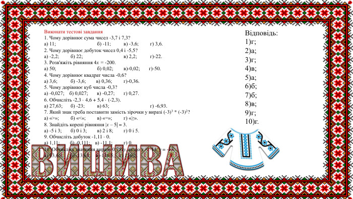  Виконати тестові завдання1. Чому дорівнює сума чисел -3,7 і 7,3?а) 11; б) -11;	в) -3,6;	г) 3,6.2. Чому дорівнює добуток чисел 0,4 і -5,5? а) -2,2; б) 22; в) 2,2;	г)-22.3. Розв'яжіть рівняння 4х = -200.а) 50; б) 0,02;	в)-0,02; г)-50.4. Чому дорівнює квадрат числа -0,6?а) 3,6;	б) -3,6; в) 0,36; г)-0,36.5. Чому дорівнює куб числа -0,3?а) -0,027; б) 0,027; в) -0,27; г) 0,27.6. Обчисліть -2,3 · 4,6 + 5,4 · (-2,3).а) 27,63; б) -23;	в) 63; г) -6,93.7. Який знак треба поставити замість зірочки у виразі (-3)3 * (-3)2?а) «>»;	б) «<»;	в) «=»;	г) «≥».8. Знайдіть корені рівняння |х – 5| = 3.а) -5 і 3; б) 0 і 3;	в) 2 і 8;	г) 0 і 5.9. Обчисліть добуток -1,11 · 0.а) 1,11; б) -0,111; в) -11,1; г) 0.10. Обчисліть значення виразу 0,75ху, якщо х = -14, у = -13.а) 13,65; б) -13,65; в)-136,5; г) 136,5. Відповідь:1)г;2)а;3)г;4)в;5)а;6)б;7)б;8)в;9)г;10)г.
