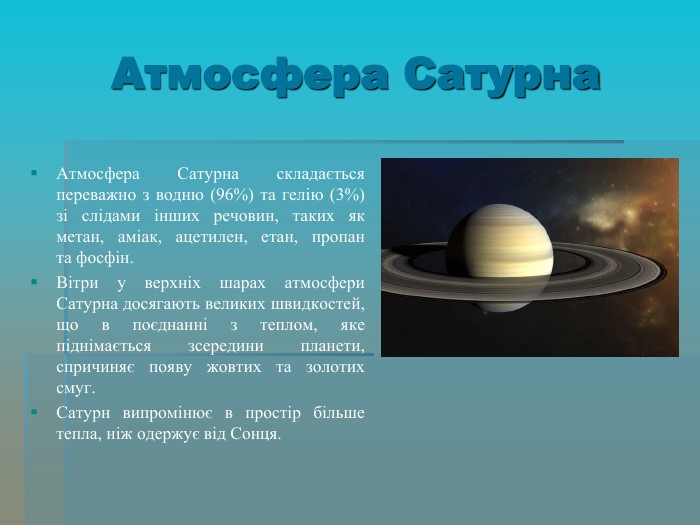 Атмосфера Сатурна Атмосфера Сатурна складається переважно з водню (96%) та гелію (3%) зі слідами інших речовин, таких як метан, аміак, ацетилен, етан, пропан та фосфін.  Вітри у верхніх шарах атмосфери Сатурна досягають великих швидкостей, що в поєднанні з теплом, яке піднімається зсередини планети, спричиняє появу жовтих та золотих смуг. Сатурн випромінює в простір більше тепла, ніж одержує від Сонця. 