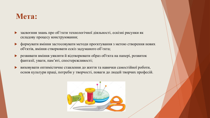 Мета:засвоєння знань про об’єкти технологічної діяльності, ескізні рисунки як складову процесу конструювання; формувати вміння застосовувати методи проєктування з метою створення нових об'єктів, вміння створювати ескіз задуманого об’єкта;розвивати вміння уявляти й відтворювати образ об'єкта на папері, розвиток фантазії, уваги, пам’яті, спостережливості; виховувати оптимістичне ставлення до життя та навички самостійної роботи, основ культури праці, потреби у творчості, поваги до людей творчих професій.