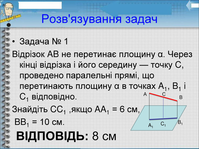 Розв'язування задач Задача № 1 Вiдрiзок AB не перетинає площину α. Через кiнцi вiдрiзка i його середину — точку C, проведено паралельнi прямi, що перетинають площину α в точках A1, B1 i C1 вiдповiдно.  Знайдiть CC1 ,якщо AA1 = 6 см,  BB1 = 10 см. А В С А1 А1 А1 A1 B1 C1 ВІДПОВІДЬ: 8 см 