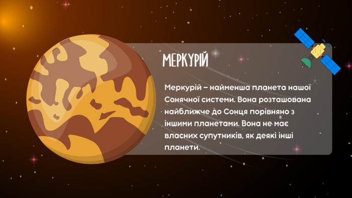МЕРКУРІЙМеркурій — найменша планета нашої Сонячної системи. Вона розташована найближче до Сонця порівняно з іншими планетами. Вона не має власних супутників, як деякі інші планети.