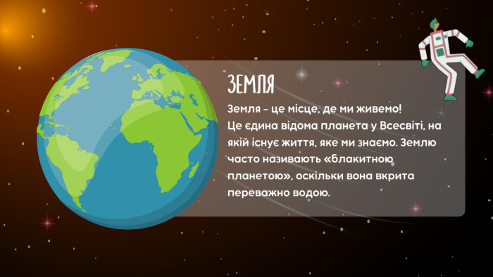 ЗЕМЛЯЗемля - ​​це місце, де ми живемо! Це єдина відома планета у Всесвіті, на якій існує життя, яке ми знаємо. Землю часто називають «блакитною планетою», оскільки вона вкрита переважно водою.