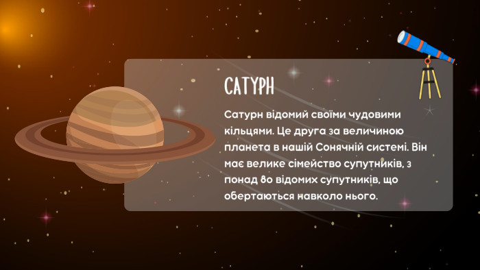 САТУРНСатурн відомий своїми чудовими кільцями. Це друга за величиною планета в нашій Сонячній системі. Він має велике сімейство супутників, з понад 80 відомих супутників, що обертаються навколо нього.