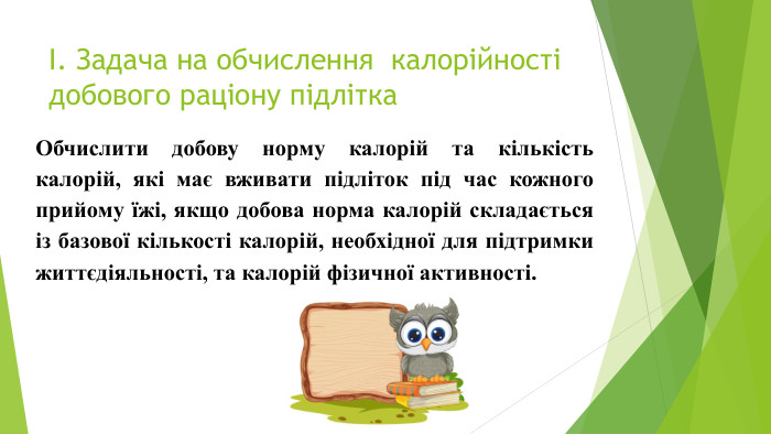 І. Задача на обчислення калорійності добового раціону підлітка. Обчислити добову норму калорій та кількість калорій, які має вживати підліток під час кожного прийому їжі, якщо добова норма калорій складається із базової кількості калорій, необхідної для підтримки життєдіяльності, та калорій фізичної активності.