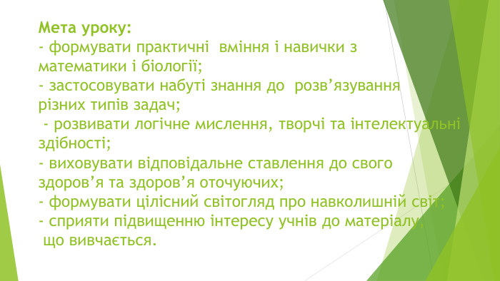 Мета уроку:- формувати практичні  вміння і навички з математики і біології;- застосовувати набуті знання до  розв’язування різних типів задач; - розвивати логічне мислення, творчі та інтелектуальні здібності; - виховувати відповідальне ставлення до свого здоров’я та здоров’я оточуючих;- формувати цілісний світогляд про навколишній світ; - сприяти підвищенню інтересу учнів до матеріалу, що вивчається. 