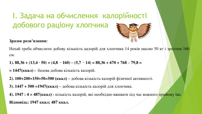 І. Задача на обчислення калорійності добового раціону хлопчика. Зразок розв’язання: Нехай треба обчислити добову кількість калорій для хлопчика 14 років масою 50 кг і зростом 160 см.1). 88,36 + (13,4 ꞏ 50) + (4,8 ꞏ 160) – (5,7 ꞏ 14) = 88,36 + 670 + 768 – 79,8 = = 1447(ккал) - базова добова кількість калорій.2). 100+200+150+50=500 (ккал) – добова кількість калорій фізичної активності.3). 1447 + 500 =1947(ккал) – добова кількість калорій для хлопчика.4). 1947 : 4 = 487(ккал) - кількість калорій, які необхідно вживати під час кожного прийому їжі. Відповідь: 1947 ккал; 487 ккал.