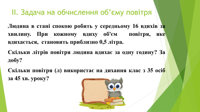 ІІ. Задача на обчислення об’єму повітря. Людина в стані спокою робить у середньому 16 вдихів за хвилину. При кожному вдиху об'єм повітря, яке вдихається, становить приблизно 0,5 літра. Скільки літрів повітря людина вдихає за одну годину? За добу?Скільки повітря (л) використає на дихання клас з 35 осіб за 45 хв. уроку?