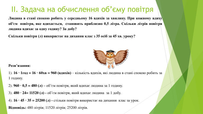ІІ. Задача на обчислення об’єму повітря. Людина в стані спокою робить у середньому 16 вдихів за хвилину. При кожному вдиху об'єм повітря, яке вдихається, становить приблизно 0,5 літра. Скільки літрів повітря людина вдихає за одну годину? За добу?Скільки повітря (л) використає на дихання клас з 35 осіб за 45 хв. уроку?Розв’язання:1). 16 ꞏ 1год = 16 ꞏ 60хв = 960 (вдихів) – кількість вдихів, які людина в стані спокою робить за 1 годину.2). 960 ꞏ 0,5 = 480 (л) – об’єм повітря, який вдихає людина за 1 годину.3). 480 ꞏ 24= 11520 (л) - об’єм повітря, який вдихає людина за 1 добу.4). 16 ꞏ 45 ꞏ 35 = 25200 (л) - стільки повітря використає на дихання клас за урок. Відповідь: 480 літрів; 11520 літрів; 25200 літрів.