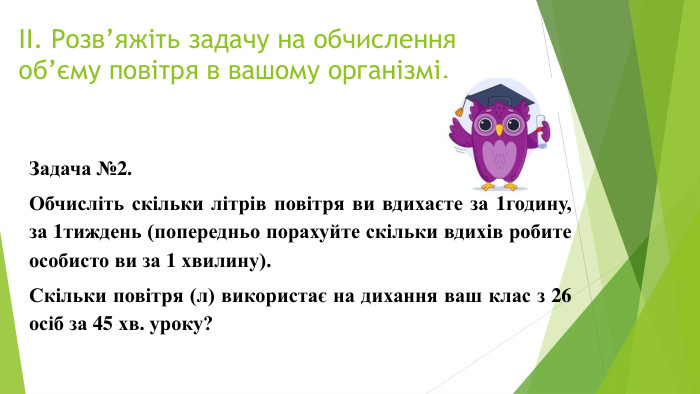 ІІ. Розв’яжіть задачу на обчислення об’єму повітря в вашому організмі. Задача №2. Обчисліть скільки літрів повітря ви вдихаєте за 1годину, за 1тиждень (попередньо порахуйте скільки вдихів робите особисто ви за 1 хвилину). Скільки повітря (л) використає на дихання ваш клас з 26 осіб за 45 хв. уроку?