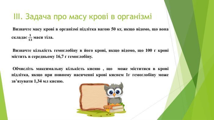 ІІІ. Задача про масу крові в організмі Визначте масу крові в організмі підлітка вагою 50 кг, якщо відомо, що вона складає 𝟏𝟏𝟑 маси тіла.   Визначте кількість гемоглобіну в його крові, якщо відомо, що 100 г крові містить в середньому 16,7 г гемоглобіну.  Обчисліть максимальну кількість кисню , що може міститися в крові підлітка, якщо при повному насиченні крові киснем 1г гемоглобіну може зв’язувати 1,34 мл кисню.  