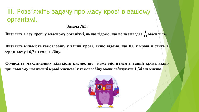 ІІІ. Розв’яжіть задачу про масу крові в вашому організмі. Задача №3. Визначте масу крові у власному організмі, якщо відомо, що вона складає 𝟏𝟏𝟑 маси тіла.   Визначте кількість гемоглобіну у вашій крові, якщо відомо, що 100 г крові містить в середньому 16,7 г гемоглобіну.  Обчисліть максимальну кількість кисню, що може міститися в вашій крові, якщо при повному насиченні крові киснем 1г гемоглобіну може зв’язувати 1,34 мл кисню.  