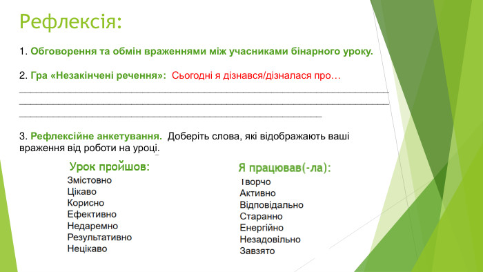 Рефлексія:1. Обговорення та обмін враженнями між учасниками бінарного уроку. 2. Гра «Незакінчені речення»:  Сьогодні я дізнався/дізналася про… __________________________________________________________________________________________________________________________________________________________________________________________3. Рефлексійне анкетування.  Доберіть слова, які відображають ваші враження від роботи на уроці. 