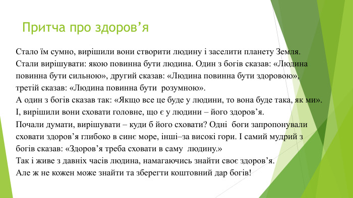Притча про здоров’я. Стало їм сумно, вирішили вони створити людину і заселити планету Земля. Стали вирішувати: якою повинна бути людина. Один з богів сказав: «Людина повинна бути сильною», другий сказав: «Людина повинна бути здоровою», третій сказав: «Людина повинна бути розумною». А один з богів сказав так: «Якщо все це буде у людини, то вона буде така, як ми».І, вирішили вони сховати головне, що є у людини – його здоров’я. Почали думати, вирішувати – куди б його сховати? Одні боги запропонували сховати здоров’я глибоко в синє море, інші–за високі гори. І самий мудрий з богів сказав: «Здоров’я треба сховати в саму людину.»Так і живе з давніх часів людина, намагаючись знайти своє здоров’я. Але ж не кожен може знайти та зберегти коштовний дар богів!