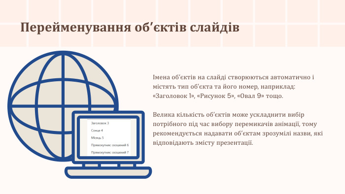 Перейменування об’єктів слайдівІмена об’єктів на слайді створюються автоматично і містять тип об’єкта та його номер, наприклад: «Заголовок 1», «Рисунок 5», «Овал 9» тощо. Велика кількість об’єктів може ускладнити вибір потрібного під час вибору перемикачів анімації, тому рекомендується надавати об’єктам зрозумілі назви, які відповідають змісту презентації.