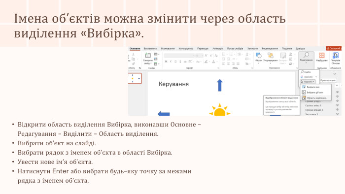 Імена об’єктів можна змінити через область виділення «Вибірка». Відкрити область виділення Вибірка, виконавши Основне - Редагування - Виділити - Область виділення. Вибрати об’єкт на слайді. Вибрати рядок з іменем об’єкта в області Вибірка. Увести нове ім’я об’єкта. Натиснути Enter або вибрати будь-яку точку за межами рядка з іменем об’єкта.