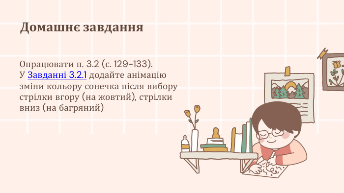 Домашнє завдання. Опрацювати п. 3.2 (с. 129-133). У Завданні 3.2.1 додайте анімацію зміни кольору сонечка після вибору стрілки вгору (на жовтий), стрілки вниз (на багряний)