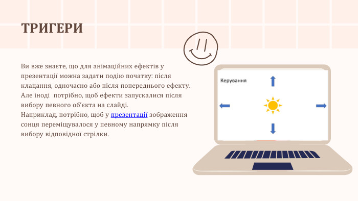 ТРИГЕРИВи вже знаєте, що для анімаційних ефектів у презентації можна задати подію початку: після клацання, одночасно або після попереднього ефекту. Але іноді потрібно, щоб ефекти запускалися після вибору певного об’єкта на слайді. Наприклад, потрібно, щоб у презентації зображення сонця переміщувалося у певному напрямку після вибору відповідної стрілки.r