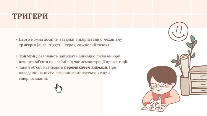 [Цього можна досягти завдяки використанню механізму тригерів (англ. trigger - курок, спусковий гачок). Тригери дозволяють запускати анімацію після вибору певного об’єкта на слайді під час демонстрації презентації. Такий об’єкт називають перемикачем анімації. При наведенні на нього вказівник змінюється, як при гіперпосиланні. ТРИГЕРИ