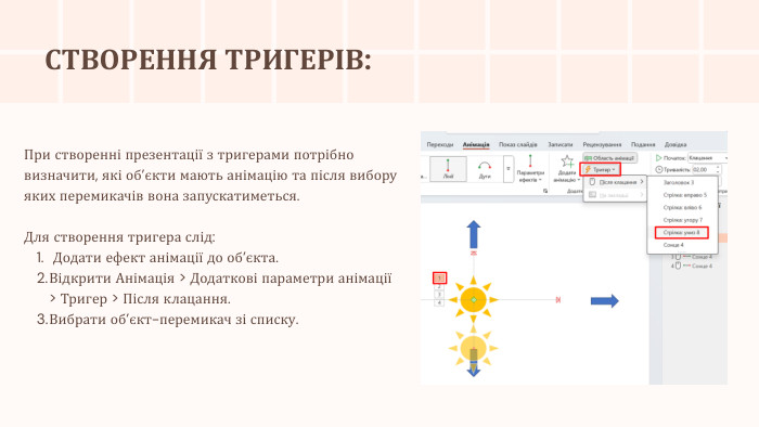 СТВОРЕННЯ ТРИГЕРІВ: При створенні презентації з тригерами потрібно визначити, які об’єкти мають анімацію та після вибору яких перемикачів вона запускатиметься. Для створення тригера слід: Додати ефект анімації до об’єкта. Відкрити Анімація > Додаткові параметри анімації > Тригер > Після клацання. Вибрати об’єкт-перемикач зі списку.
