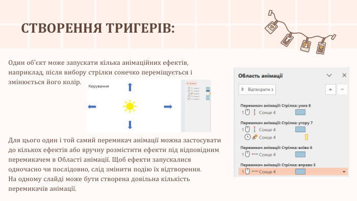 СТВОРЕННЯ ТРИГЕРІВ: Один об’єкт може запускати кілька анімаційних ефектів, наприклад, після вибору стрілки сонечко переміщується і змінюється його колір. Для цього один і той самий перемикач анімації можна застосувати до кількох ефектів або вручну розмістити ефекти під відповідним перемикачем в Області анімації. Щоб ефекти запускалися одночасно чи послідовно, слід змінити подію їх відтворення. На одному слайді може бути створена довільна кількість перемикачів анімації.