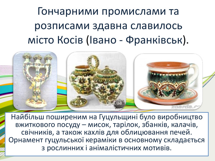 Гончарними промислами та розписами здавна славилосьмісто Косів (Івано - Франківськ). Найбільш поширеним на Гуцульщині було виробництво вжиткового посуду – мисок, тарілок, збанків, калачів, свічників, а також кахлів для облицювання печей. Орнамент гуцульської кераміки в основному складається з рослинних і анімалістичних мотивів.