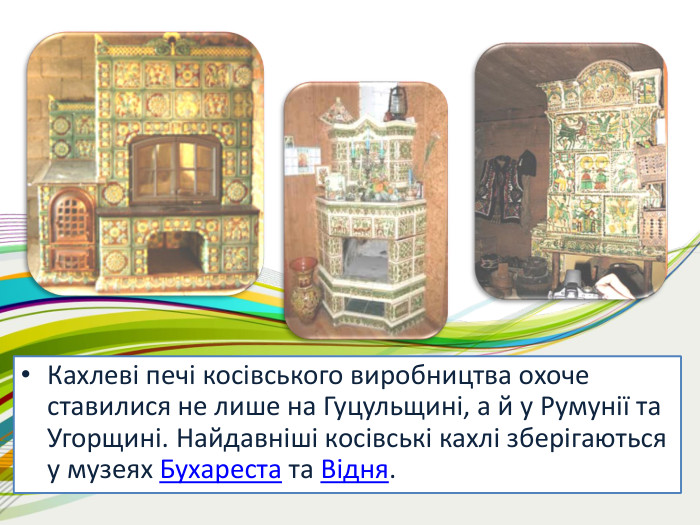 Кахлеві печі косівського виробництва охоче ставилися не лише на Гуцульщині, а й у Румунії та Угорщині. Найдавніші косівські кахлі зберігаються у музеях Бухареста та Відня. 