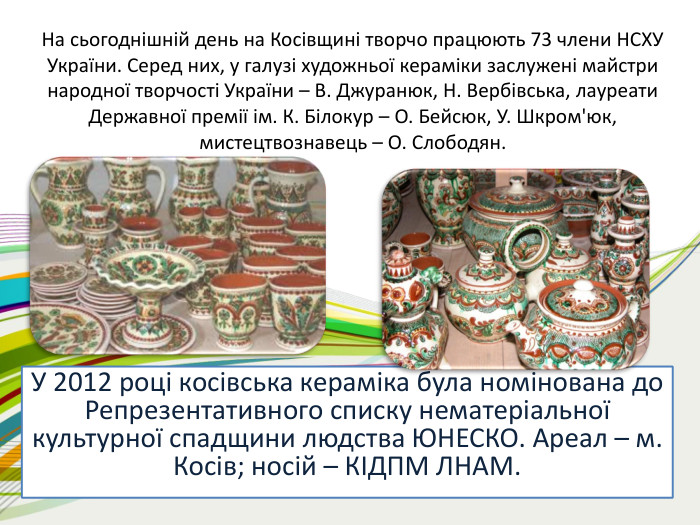 На сьогоднішній день на Косівщині творчо працюють 73 члени НСХУ України. Серед них, у галузі художньої кераміки заслужені майстри народної творчості України – В. Джуранюк, Н. Вербівська, лауреати Державної премії ім. К. Білокур – О. Бейсюк, У. Шкром'юк, мистецтвознавець – О. Слободян. У 2012 році косівська кераміка була номінована до Репрезентативного списку нематеріальної культурної спадщини людства ЮНЕСКО. Ареал – м. Косів; носій – КІДПМ ЛНАМ.