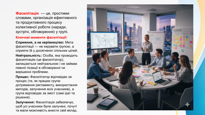Фасилітація — це, простими словами, організація ефективного та продуктивного процесу колективної роботи (наради, зустрічі, обговорення) у групі. Ключові моменти фасилітації: Сприяння, а не керівництво: Мета фасилітації — не керувати групою, а сприяти їй у досягненні спільних цілей. Нейтральність: Особа, яка проводить фасилітацію (це фасилітатор), залишається нейтральною і не займає певної позиції в обговоренні чи вирішенні проблеми. Процес: Фасилітатор відповідає за процес (те, як працює група: дотримання регламенту, використання методів, залучення всіх учасників), а група відповідає за зміст (самі ідеї та рішення). Залучення: Фасилітація забезпечує, щоб усі учасники були залучені, почуті та мали можливість внести свій вклад.