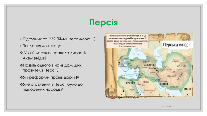 Персія. Підручник ст. 232 (Більш терпимою…)Завдання до тексту: У якій державі правила династія Ахеменідів?Назвіть одного з найвідоміших правителів Персії?Які реформи провів Дарій І?Яке ставлення в Персії було до підкорених народів?04.04.2025