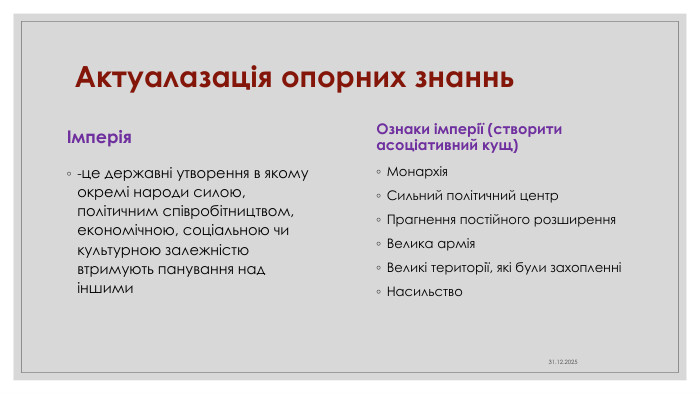 Актуалазація опорних знаннь. Ознаки імперії (створити асоціативний кущ)Монархія. Сильний політичний центр. Прагнення постійного розширення. Велика армія. Великі території, які були захопленніНасильство04.04.2025Імперія-це державні утворення в якому окремі народи силою, політичним співробітництвом, економічною, соціальною чи культурною залежністю втримують панування над іншими
