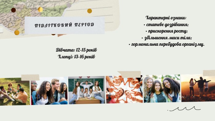 ПІДЛІТКОВИЙ ПЕРІОДХарактерні ознаки:• статеве дозрівання; • прискорення росту; • збільшення маси тіла; • гормональна перебудова організму. Дівчата: 12–15 років. Хлопці: 13–16 років