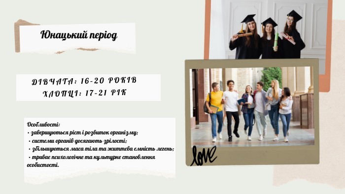 Юнацький період. Особливості:• завершуються ріст і розвиток організму; • системи органів досягають зрілості; • збільшуються маса тіла та життєва ємність легень; • триває психологічне та культурне становлення особистості. ДІВЧАТА: 16–20 РОКІВХЛОПЦІ: 17–21 РІК