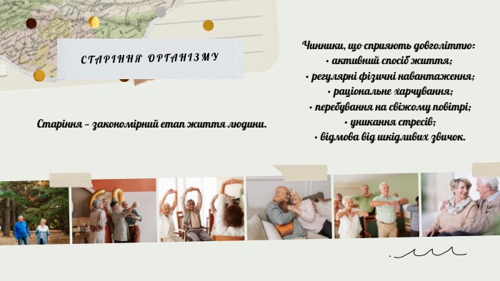 СТАРІННЯ ОРГАНІЗМУЧинники, що сприяють довголіттю:• активний спосіб життя; • регулярні фізичні навантаження; • раціональне харчування; • перебування на свіжому повітрі; • уникання стресів; • відмова від шкідливих звичок. Старіння — закономірний етап життя людини.