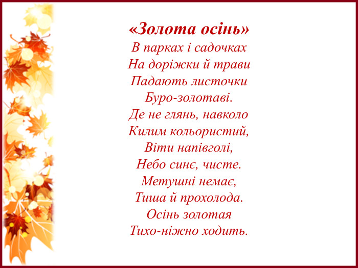 «Золота осінь»В парках і садочках. На доріжки й трави. Падають листочки. Буро-золотаві. Де не глянь, навколо. Килим кольористий,Віти напівголі,Небо синє, чисте. Метушні немає,Тиша й прохолода. Осінь золотая. Тихо-ніжно ходить.