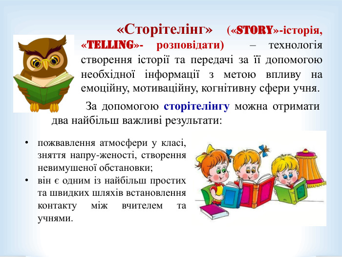             «Сторітелінг» («story»-історія, «telling»- розповідати)  – технологія створення історії та передачі за її допомогою необхідної інформації з метою впливу на емоційну, мотиваційну, когнітивну сфери учня.   За допомогою сторітелінгу можна отримати два найбільш важливі результати:  пожвавлення атмосфери у класі, зняття напру-женості, створення невимушеної обстановки; він є одним із найбільш простих та швидких шляхів встановлення контакту між вчителем та учнями.  