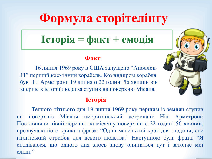     Факт   16 липня 1969 року в США запущено “Аполлон-11” перший космічний корабель. Командиром корабля був Ніл Армстронг. 19 липня о 22 годині 56 хвилин він вперше в історії людства ступив на поверхню Місяця. Історія         Теплого літнього дня 19 липня 1969 року першим із землян ступив на поверхню Місяця американський астронавт Ніл Армстронг. Поставивши лівий черевик на місячну поверхню о 22 годині 56 хвилин, прозвучала його крилата фраза: “Один маленький крок для людини, але гігантський стрибок для всього людства.” Наступною була фраза: “Я сподіваюся, що одного дня хтось знову опиниться тут і затопче мої сліди.”   Формула сторітелінгу Історія = факт + емоція   