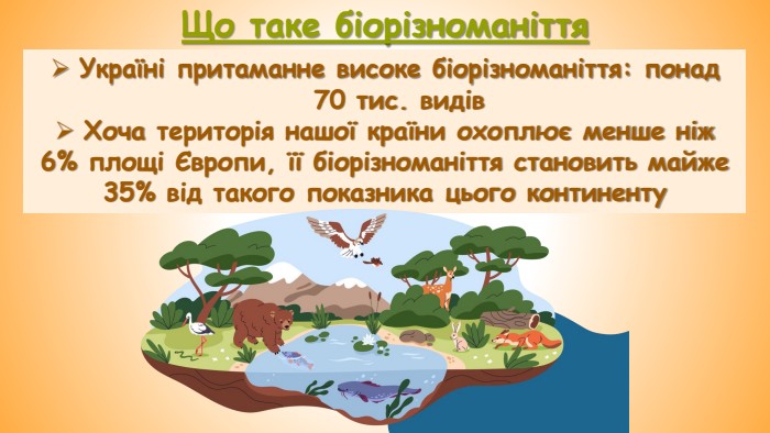 Що таке біорізноманіття. Україні притаманне високе біорізноманіття: понад 70 тис. видів. Хоча територія нашої країни охоплює менше ніж 6% площі Європи, її біорізноманіття становить майже 35% від такого показника цього континенту