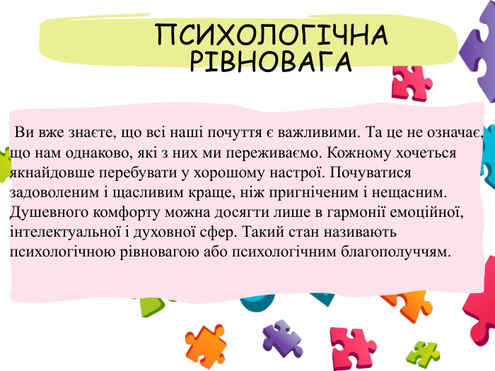  ПСИХОЛОГІЧНА РІВНОВАГА Ви вже знаєте, що всі наші почуття є важливими. Та це не означає, що нам однаково, які з них ми переживаємо. Кожному хочеться якнайдовше перебувати у хорошому настрої. Почуватися задоволеним і щасливим краще, ніж пригніченим і нещасним. Душевного комфорту можна досягти лише в гармонії емоційної, інтелектуальної і духовної сфер. Такий стан називають психологічною рівновагою або психологічним благополуччям.