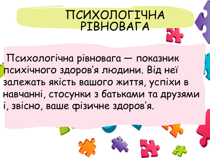  ПСИХОЛОГІЧНА РІВНОВАГА Психологічна рівновага — показник психічного здоров’я людини. Від неї залежать якість вашого життя, успіхи в навчанні, стосунки з батьками та друзями і, звісно, ваше фізичне здоров’я.