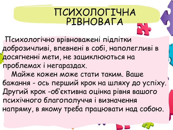  ПСИХОЛОГІЧНА РІВНОВАГА Психологічно врівноважені підлітки доброзичливі, впевнені в собі, наполегливі в досягненні мети, не зациклюються на проблемах і негараздах. Майже кожен може стати таким. Ваше бажання - ось перший крок на шляху до успіху. Другий крок -об’єктивна оцінка рівня вашого психічного благополуччя і визначення напряму, в якому треба працювати над собою.